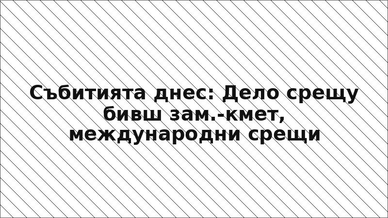 Събитията днес: Дело срещу бивш зам.-кмет, международни срещи