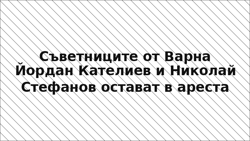Съветниците от Варна Йордан Кателиев и Николай Стефанов остават в ареста
