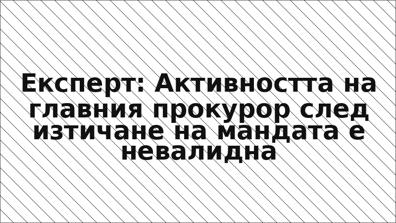 Експерт: Активността на главния прокурор след изтичане на мандата е невалидна