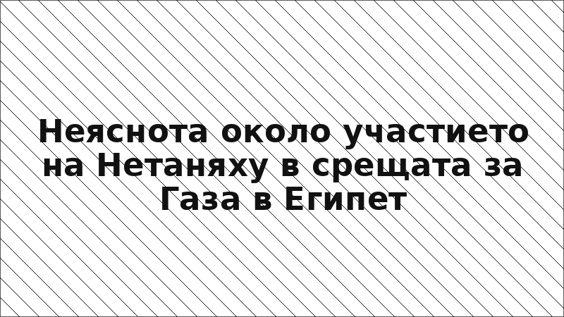 Неяснота около участието на Нетаняху в срещата за Газа в Египет