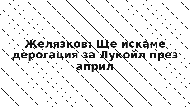 Желязков: Ще искаме дерогация за Лукойл през април
