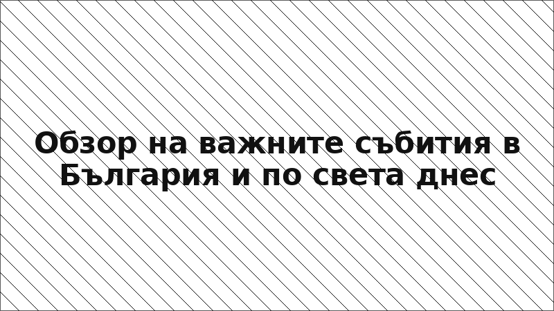 Обзор на важните събития в България и по света днес