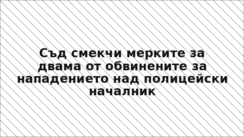 Съд смекчи мерките за двама от обвинените за нападението над полицейски началник