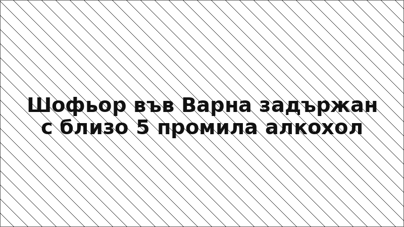 Шофьор във Варна задържан с близо 5 промила алкохол