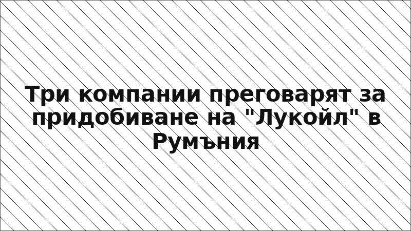 Три компании преговарят за придобиване на "Лукойл" в Румъния