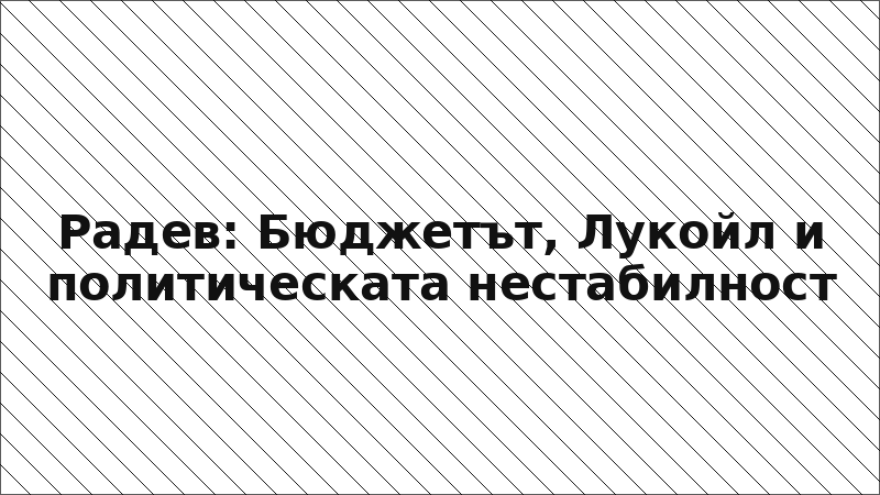 Радев: Бюджетът, Лукойл и политическата нестабилност