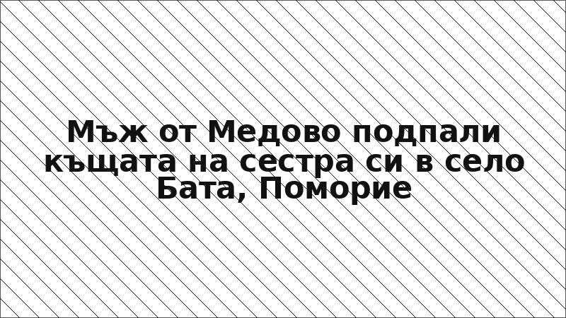 Мъж от Медово подпали къщата на сестра си в село Бата, Поморие