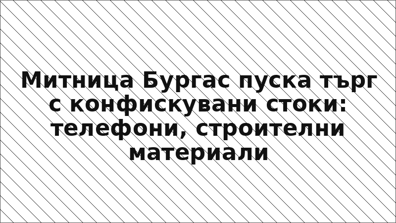 Митница Бургас пуска търг с конфискувани стоки: телефони, строителни материали