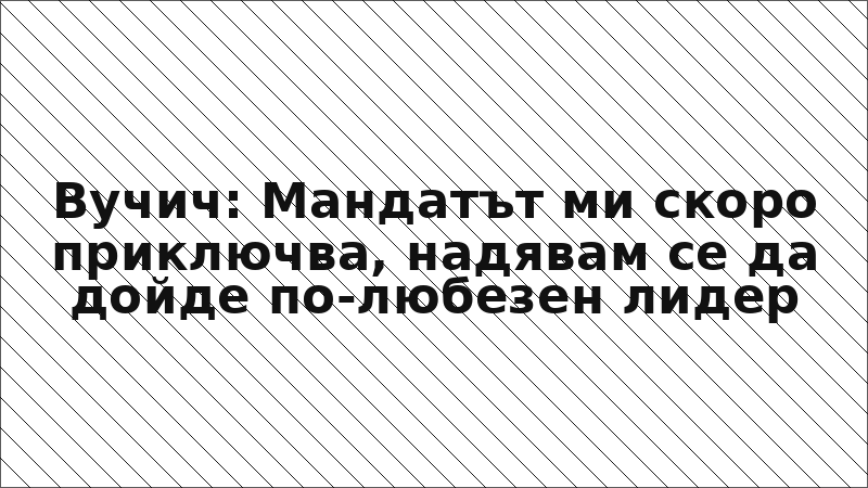 Вучич: Мандатът ми скоро приключва, надявам се да дойде по-любезен лидер