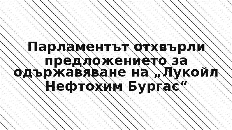 Парламентът отхвърли предложението за одържавяване на „Лукойл Нефтохим Бургас“