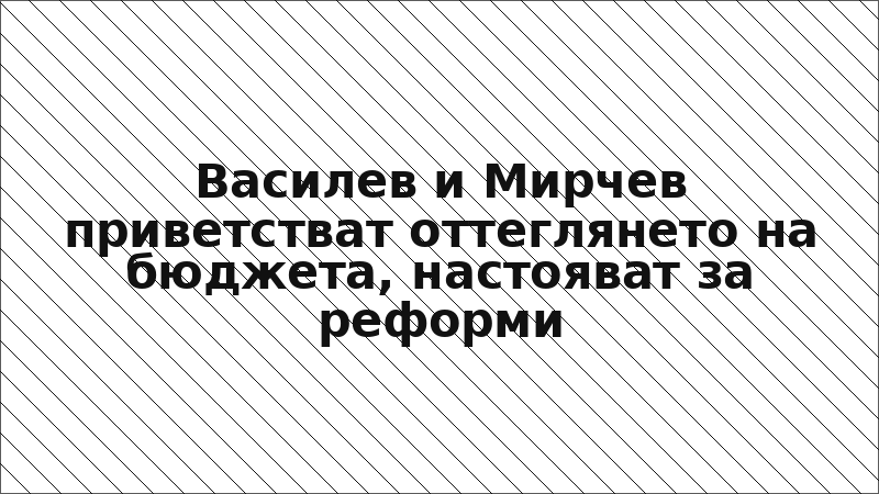 Василев и Мирчев приветстват оттеглянето на бюджета, настояват за реформи