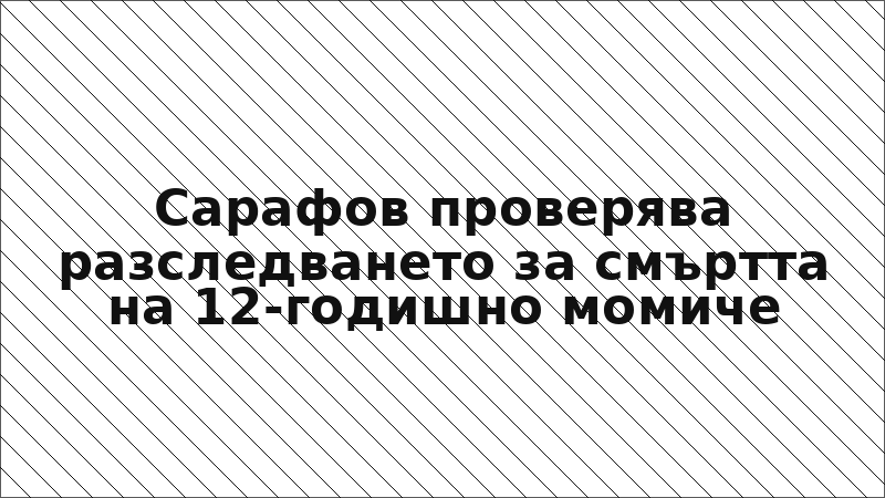 Сарафов проверява разследването за смъртта на 12-годишно момиче
