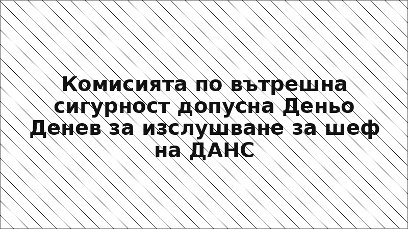 Комисията по вътрешна сигурност допусна Деньо Денев за изслушване за шеф на ДАНС