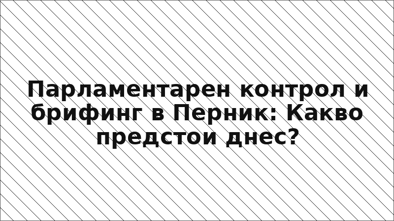 Парламентарен контрол и брифинг в Перник: Какво предстои днес?