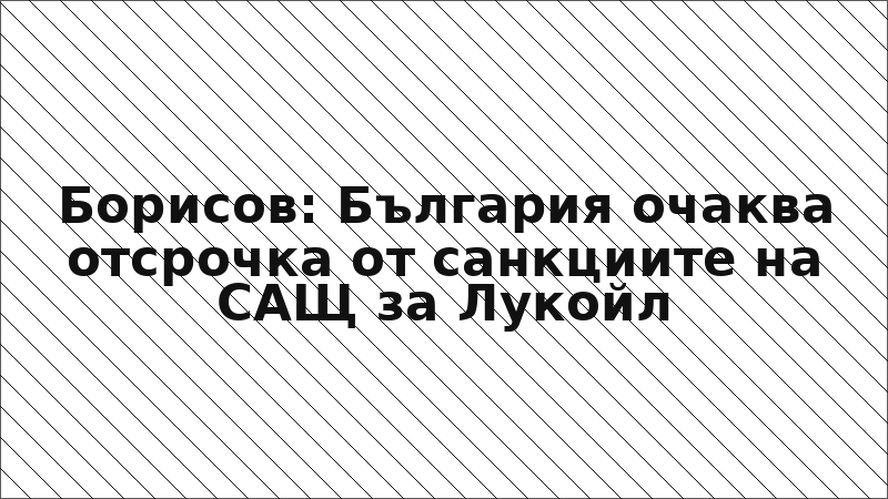 Борисов: България очаква отсрочка от санкциите на САЩ за Лукойл