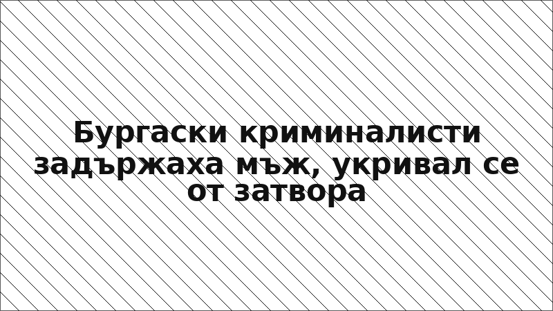 Бургаски криминалисти задържаха мъж, укривал се от затвора