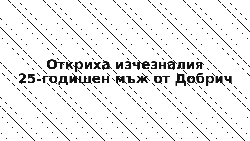 Откриха изчезналия 25-годишен мъж от Добрич