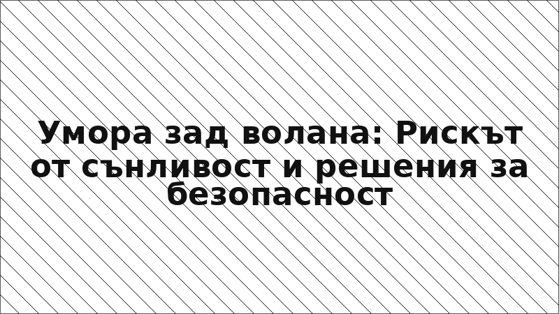 Умора зад волана: Рискът от сънливост и решения за безопасност