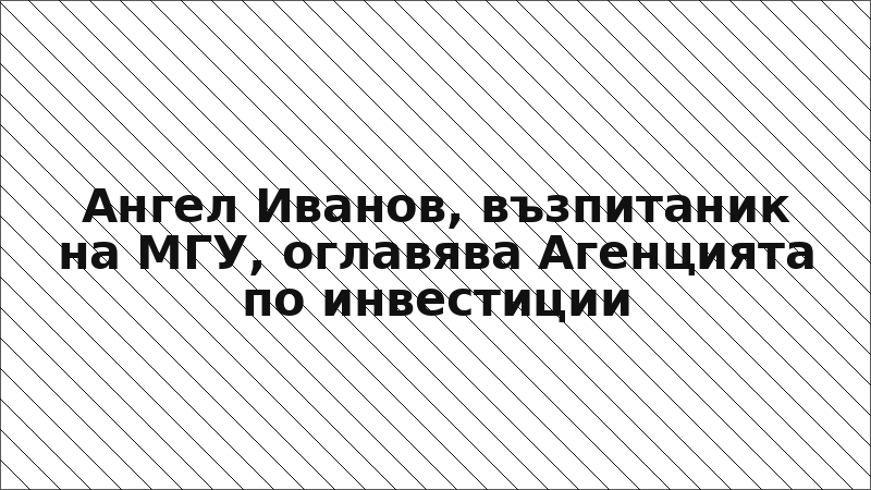 Ангел Иванов, възпитаник на МГУ, оглавява Агенцията по инвестиции