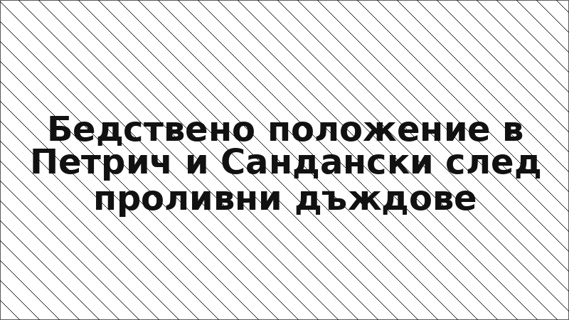 Бедствено положение в Петрич и Сандански след проливни дъждове