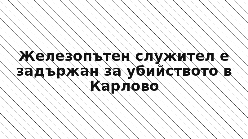 Железопътен служител е задържан за убийството в Карлово