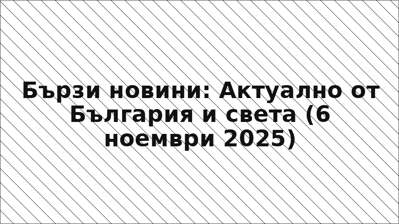 Бързи новини: Актуално от България и света (6 ноември 2025)