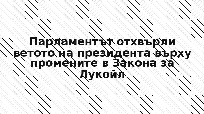 Парламентът отхвърли ветото на президента върху промените в Закона за Лукойл