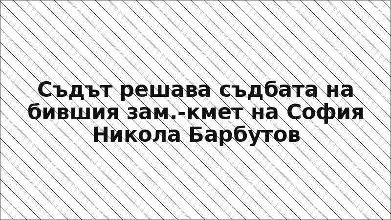 Съдът решава съдбата на бившия зам.-кмет на София Никола Барбутов