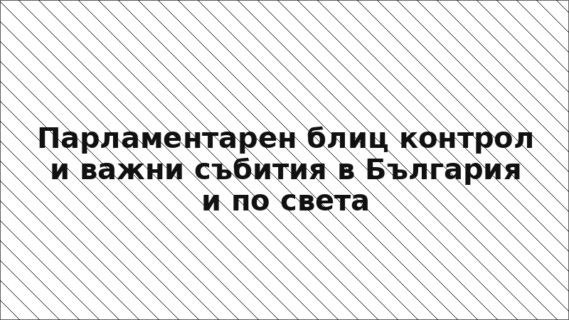 Парламентарен блиц контрол и важни събития в България и по света