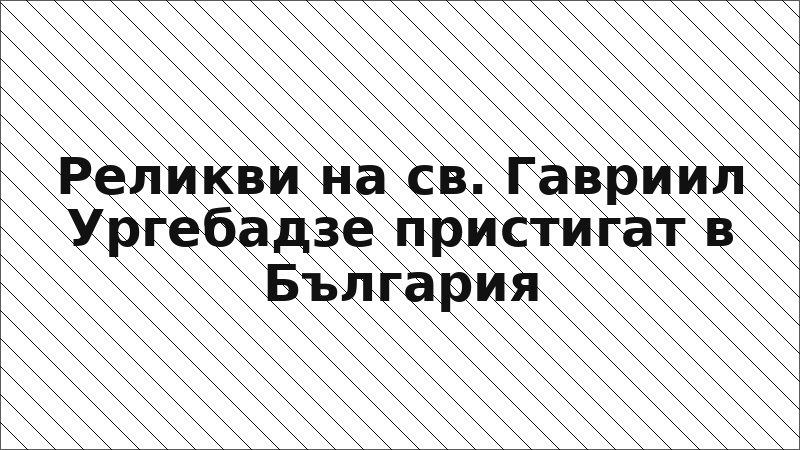 Реликви на св. Гавриил Ургебадзе пристигат в България