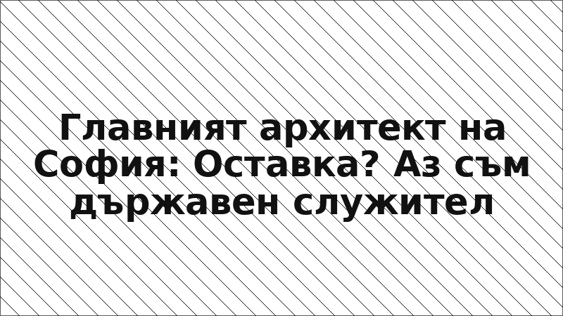 Главният архитект на София: Оставка? Аз съм държавен служител