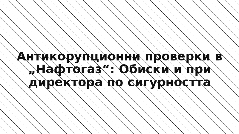 Антикорупционни проверки в „Нафтогаз“: Обиски и при директора по сигурността