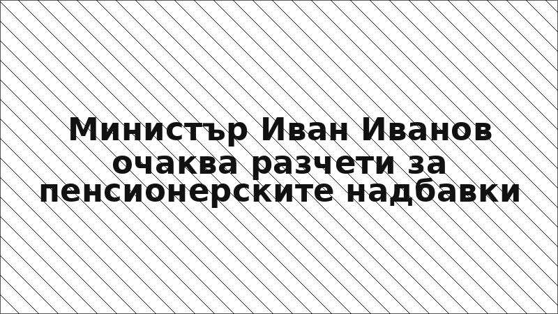 Министър Иван Иванов очаква разчети за пенсионерските надбавки