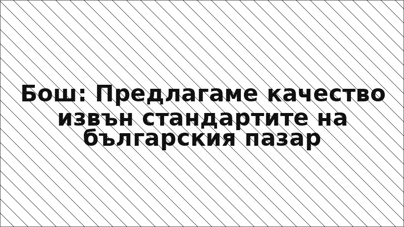 Бош: Предлагаме качество извън стандартите на българския пазар