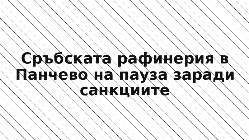 Сръбската рафинерия в Панчево на пауза заради санкциите