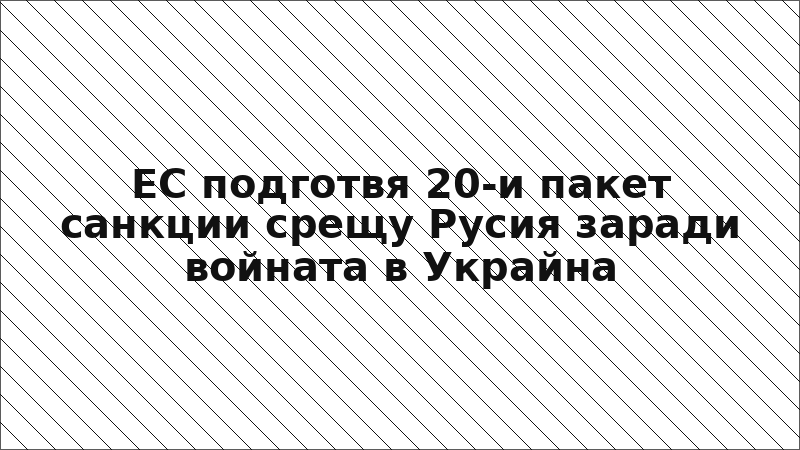ЕС подготвя 20-и пакет санкции срещу Русия заради войната в Украйна