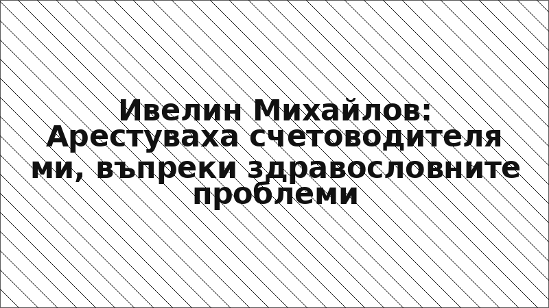 Ивелин Михайлов: Арестуваха счетоводителя ми, въпреки здравословните проблеми