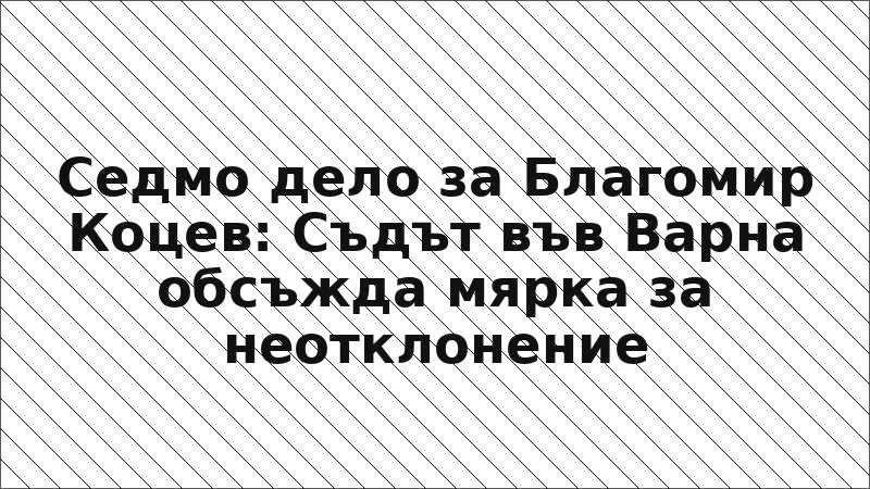 Седмо дело за Благомир Коцев: Съдът във Варна обсъжда мярка за неотклонение