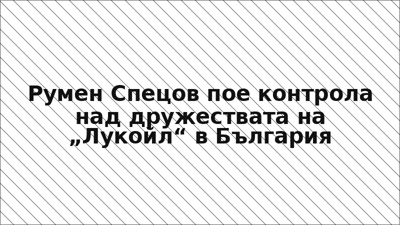 Румен Спецов пое контрола над дружествата на „Лукойл“ в България