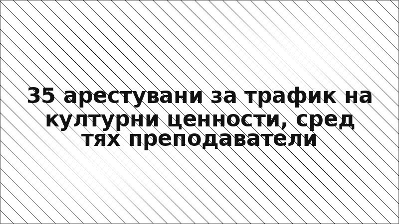 35 арестувани за трафик на културни ценности, сред тях преподаватели