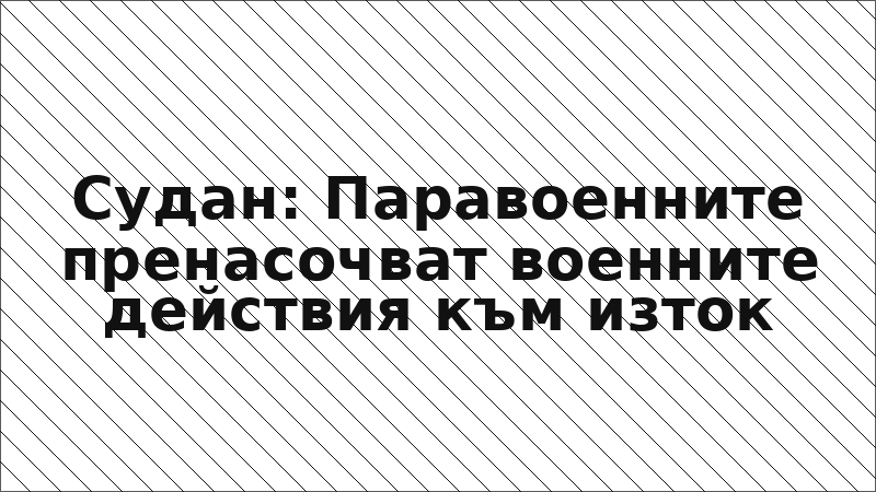 Судан: Паравоенните пренасочват военните действия към изток