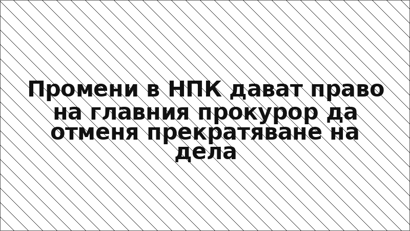 Промени в НПК дават право на главния прокурор да отменя прекратяване на дела