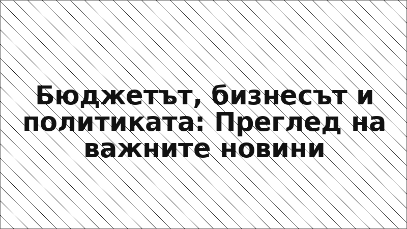 Бюджетът, бизнесът и политиката: Преглед на важните новини