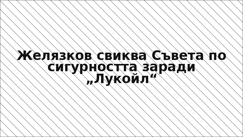 Желязков свиква Съвета по сигурността заради „Лукойл“