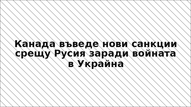 Канада въведе нови санкции срещу Русия заради войната в Украйна