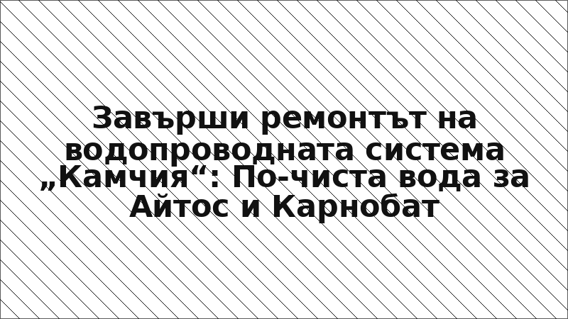 Завърши ремонтът на водопроводната система „Камчия“: По-чиста вода за Айтос и Карнобат