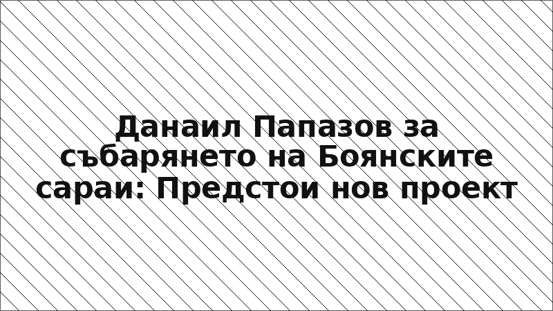 Данаил Папазов за събарянето на Боянските сараи: Предстои нов проект