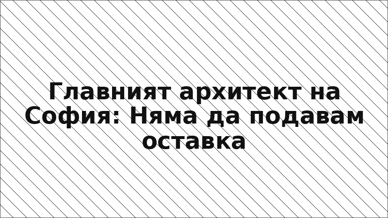 Главният архитект на София: Няма да подавам оставка