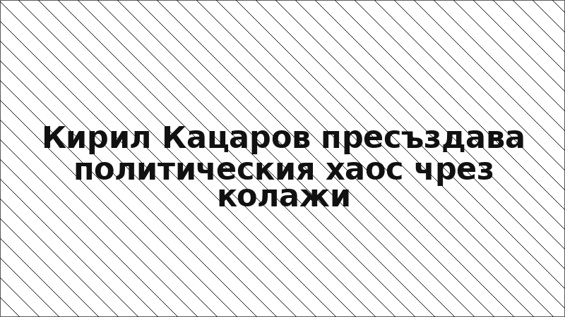 Кирил Кацаров пресъздава политическия хаос чрез колажи