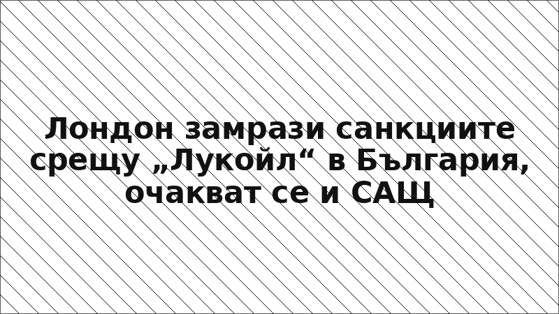 Лондон замрази санкциите срещу „Лукойл“ в България, очакват се и САЩ
